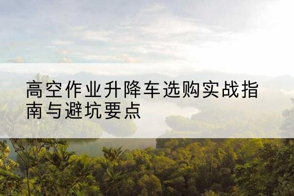 寻乌升降车怎么选-高空作业升降车选购实战指南与避坑要点