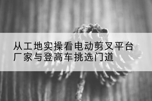 寻乌电动剪叉升降平台厂家-从工地实操看电动剪叉平台厂家与登高车挑选门道