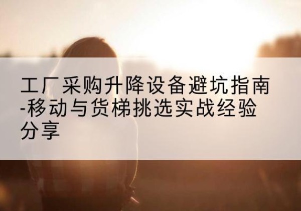 寻乌移动式升降机怎么选-工厂采购升降设备避坑指南-移动与货梯挑选实战经验分享
