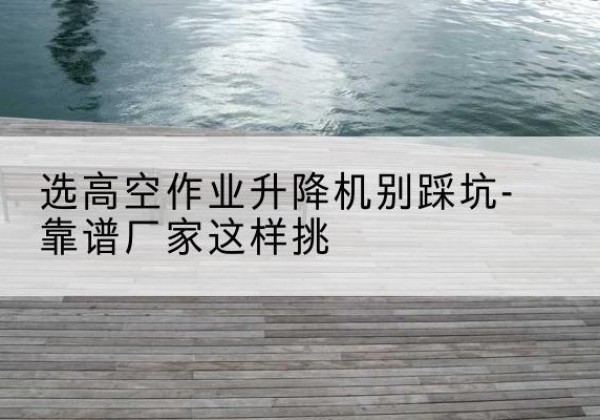 寻乌剪叉式升降机厂家-选高空作业升降机别踩坑-靠谱厂家这样挑