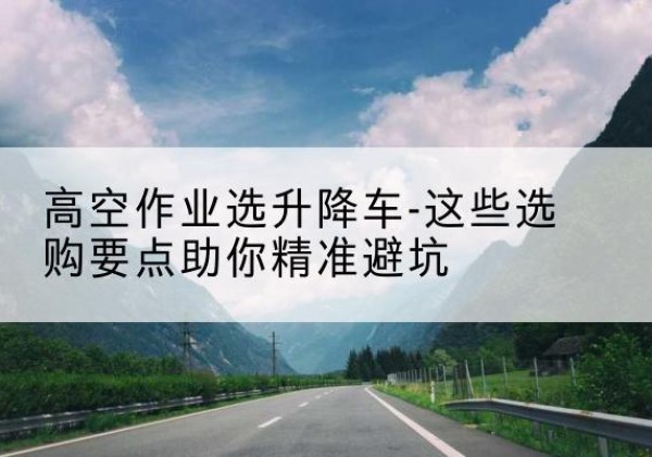 寻乌升降车厂家-高空作业选升降车-这些选购要点助你*避坑