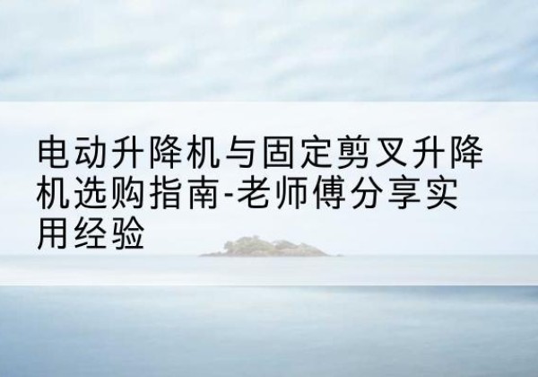 寻乌电动升降机怎么选-电动升降机与固定剪叉升降机选购指南-老师傅分享实用经验
