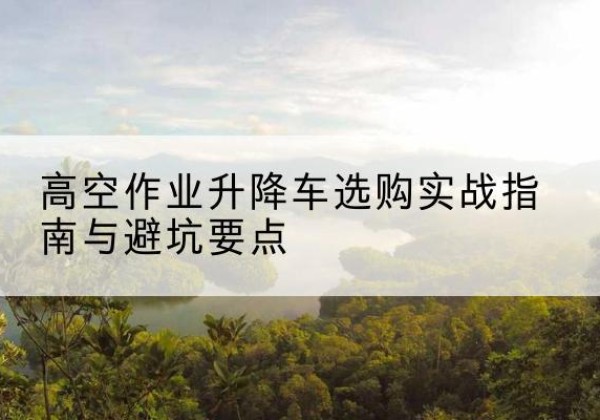 寻乌升降车怎么选-高空作业升降车选购实战指南与避坑要点