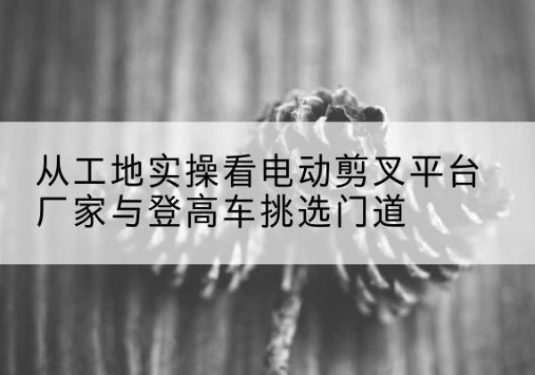 寻乌电动剪叉升降平台厂家-从工地实操看电动剪叉平台厂家与登高车挑选门道