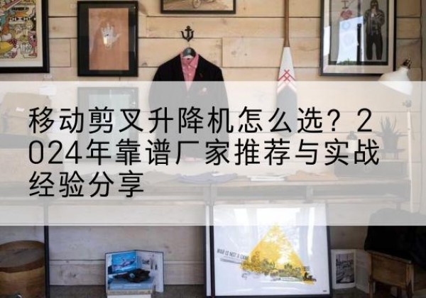 寻乌升降平台厂家推荐-移动剪叉升降机怎么选？2024年靠谱厂家推荐与实战经验分享
