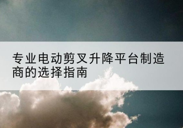 寻乌电动剪叉升降平台厂家-专业电动剪叉升降平台制造商的选择指南